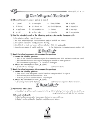 Units (16, 17 & 18)F
REVIEW
Vocabulary and StructureVocabulary and StructureVocabulary and StructureB
3 Choose the correct answer from a, b, c or d:
1. c) greed 5. c) his dog to 9. b) established 13. a) might
2. d) should 6. c) I would feel 10. d) will need to 14. b) pharmacy
3. a) applicants 7. d) conscientious 11. a) must 15. b) not to go
4. b) told 8. a) that I take 12. c) similar 16. d) a promotion
4 Find the mistake in each of the following sentences, then write them correctly:
1. She asked me where I was living now.
2. My sister learns languages easily and she is ﬂuent in Spanish and French.
3. The captain ordered his men to abandon the ship.
4. It is difﬁcult to study and have a full-time job, but I think it is worthwhile.
5. Mustafa can›t spend all his life studying. 6. The thieves hid the money in a cave under a hill.
ReadingReadingReadingC
5 Read the following passage, then answer the questions:
A. Answer the following questions:
1. You can ﬁnd information about a company, learn about interview skills, and send a thank-you e-mail.
2. You should learn about the company and prepare answers to some questions.
3. You should take copies of your CV, a notebook and a pen.
B. Choose the correct answer from a, b, c or d:
4. b) a thank-you message d) Interview Skills.
6 Read the following passage, then answer the questions:
A. Answer the following questions:
1. They produce nacre to protect their bodies from foreign materials that get in.
2. It takes three years or more to make a pearl.
3. Cultured pearls are (more numerous and) cheaper.
B. Choose the correct answer from a, b, c or d:
4. b) coming from outside the body. d) They’re less expensive than wild pearls.
TranslationTranslationTranslationF
9 A) Translate into Arabic:
‫ﻣﻬﺎﺭﺍﺕ‬ ‫ﺇﱃ‬ ‫ﺳﻴﺤﺘﺎﺟﻮﻥ‬ ‫ﺍﻟﻐﺎﻟﺐ‬ ‫ﻭﰱ‬ ،‫ﻭﻇﺎﺋﻔﻬﻢ‬ ‫ﻳﻐﲑﻭﻥ‬ ‫ﻓﺴﻮﻑ‬ ‫ﺍﻟﺘﻘﺎﻋﺪ‬ ‫ﺣﺘﻰ‬ ‫ﻓﻘﻂ‬ ‫ﻭﺍﺣﺪﺓ‬ ‫ﴍﻛﺔ‬ ￯‫ﻟﺪ‬ ‫ﺍﳉﺎﻣﻌﺔ‬ ‫ﻃﻼﺏ/ﺧﺮﳚﻮ‬ ‫ﻳﻌﻤﻞ‬ ‫ﻟﻦ‬ ‫ﺍﻷﻳﺎﻡ‬ ‫ﻫﺬﻩ‬ ‫ﰱ‬
.‫ﺍﳌﻬﺎﺭﺍﺕ‬ ‫ﻫﺬﻩ‬ ‫ﺍﻛﺘﺴﺎﺏ‬ ‫ﻋﲆ‬ ‫ﺍﻷﺟﻞ‬ ‫ﻃﻮﻳﻞ‬ ‫ﺍﻟﺘﻌﻠﻢ‬ ‫ﻭﺳﻴﺴﺎﻋﺪﻫﻢ‬ ‫ﺟﺪﻳﺪﺓ‬
B) Translate into English:
1. Dad has been working for his company for twelve years until now.
2. Rasha’s mother wishes her daughter would become a lawyer.
 