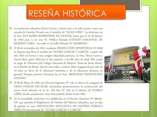 RESEÑA HISTÓRICA 
 La institución educativa Elvira García y García nace a la vida escolar como una 
escuela de Gestión Privada con el nombre de “LICEO LIMA”. La directora era 
la Dra. EVA MARÍA ROBERTSON DE OTAYZA, hasta que el 10 de febrero 
de 1943 pasa a ser una IE. Pública llamada COLEGIO NACIONAL DE 
MUJERES “LIMA”, con sede en la Calle Olmedo Nº 543-BREÑA. 
 El 28 de noviembre de 1951, mediante RESOLUCIÓN MINISTERIAL Nº 9230 
se dispone que lleve el nombre de “ELVIRA GARCÍA Y GARCÍA” a partir del 
año 1952 en honor a una insigne educadora peruana, la Srta. Elvira García y 
García Best; quien falleciera el año anterior, a los 89 años de edad. Ella ocupó 
el cargo de Directora del Colegio Nacional de Mujeres “Rosa de Santa María” 
en el distrito de Breña. Ejerció una ardua e intensa labor magisterial por más de 
70 años en favor de la educación femenina y de la educación peruana en 
general. Nuestra primera Directora fue la Srta. MERCEDES INDACOCHEA 
LOZANO. 
 El 28 de Mayo de 1956, por Decreto Supremo Nº 132, se eleva a la categoría de 
GRAN UNIDAD ESCOLAR; iniciándose posteriormente la construcción del 
nuevo local ubicado en la Av. Del Río Nº 155 en el distrito de PUEBLO 
LIBRE, donde actualmente viene funcionando desde el año 1961. 
 En la actualidad, conforme a lo establecido en el Decreto Supremo Nº 009-05- 
ED. que aprueba el Reglamento de Gestión del Sistema Educativo, por su tipo 
de gestión es una INSTITUCIÓN EDUCATIVA DE GESTIÓN PÚBLICA 
DIRECTA denominada IE. “ELVIRA GARCÍA Y GARCÍA”. 
 