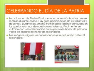 CELEBRANDO EL DÍA DE LA PATRIA 
 La actuación de Fiestas Patrias es una de las más bonitas que se 
realizan durante el año. Hay gran participación de estudiantes y 
docentes. Durante la Semana Patriótica se realizan concursos en 
los que las alumnas demuestran sus talentos. Finalmente, se 
culmina con una celebración en los patios de honor de primaria 
y otra en el patio de honor de secundaria. 
 Las imágenes siguientes corresponden a la actuación del nivel 
secundario: 

