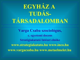EGYHÁZ A  TUDÁS-TÁRSADALOMBAN Varga Csaba szociológus, c. egyetemi docens Stratégiakutató Intézet elnöke www.strategiakutato.hu www.inco.hu www.vargacsaba.hu www.metaelmelet.hu  
