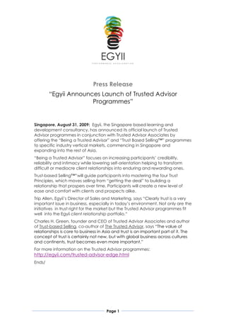 Press Release
        “Egyii Announces Launch of Trusted Advisor
                      Programmes”


Singapore, August 31, 2009: Egyii, the Singapore based learning and
development consultancy, has announced its official launch of Trusted
Advisor programmes in conjunction with Trusted Advisor Associates by
offering the “Being a Trusted Advisor” and “Trust Based Selling™” programmes
to specific industry vertical markets, commencing in Singapore and
expanding into the rest of Asia.
“Being a Trusted Advisor” focuses on increasing participants’ credibility,
reliability and intimacy while lowering self-orientation helping to transform
difficult or mediocre client relationships into enduring and rewarding ones.
Trust-based Selling™”will guide participants into mastering the four Trust
Principles, which moves selling from “getting the deal” to building a
relationship that prospers over time. Participants will create a new level of
ease and comfort with clients and prospects alike.
Trip Allen, Egyii’s Director of Sales and Marketing, says “Clearly trust is a very
important issue in business, especially in today’s environment. Not only are the
initiatives in trust right for the market but the Trusted Advisor programmes fit
well into the Egyii client relationship portfolio.“
Charles H. Green, founder and CEO of Trusted Advisor Associates and author
of Trust-based Selling, co-author of The Trusted Advisor, says “The value of
relationships is core to business in Asia and trust is an important part of it. The
concept of trust is certainly not new, but with global business across cultures
and continents, trust becomes even more important.”
For more information on the Trusted Advisor programmes:
http://egyii.com/trusted-advisor-edge.html
Ends/




                                      Page 1
 