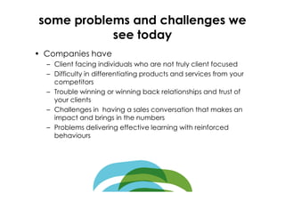 some problems and challenges we
           see today
• Companies have
  – Client facing individuals who are not truly client focused
  – Difficulty in differentiating products and services from your
    competitors
  – Trouble winning or winning back relationships and trust of
    your clients
  – Challenges in having a sales conversation that makes an
    impact and brings in the numbers
  – Problems delivering effective learning with reinforced
    behaviours
 