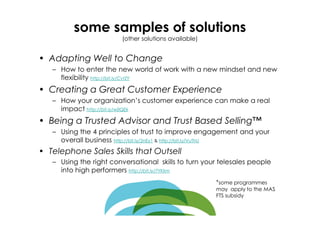 some samples of solutions
                         (other solutions available)


• Adapting Well to Change
   – How to enter the new world of work with a new mindset and new
     flexibility http://bit.ly/CvtZY
• Creating a Great Customer Experience
   – How your organization’s customer experience can make a real
     impact http://bit.ly/w0QEk
• Being a Trusted Advisor and Trust Based Selling™
   – Using the 4 principles of trust to improve engagement and your
     overall business http://bit.ly/2nEy1 & http://bit.ly/VuThU
• Telephone Sales Skills that Outsell
   – Using the right conversational skills to turn your telesales people
     into high performers http://bit.ly/7YKkm
                                                       *some programmes
                                                       may apply to the MAS
                                                       FTS subsidy
 
