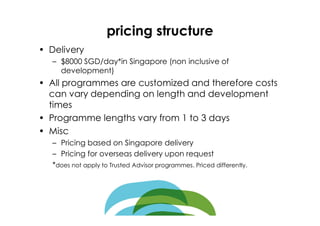 pricing structure
• Delivery
   – $8000 SGD/day*in Singapore (non inclusive of
     development)
• All programmes are customized and therefore costs
  can vary depending on length and development
  times
• Programme lengths vary from 1 to 3 days
• Misc
   – Pricing based on Singapore delivery
   – Pricing for overseas delivery upon request
   *does not apply to Trusted Advisor programmes. Priced differently.
 