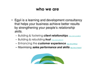 who we are

• Egyii is a learning and development consultancy
  that helps your business achieve better results
  by strengthening your people’s relationship
  skills.
  –   Building & fostering client relationships http://bit.ly/bk8UV
  –   Building & rebuilding trust http://bit.ly/8vZ19
  –   Enhancing the customer experience http://bit.ly/NHvgx
  –   Maximising sales performance and skills http://bit.ly/YGeGV
 