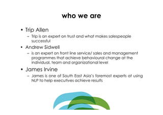 who we are
• Trip Allen
  – Trip is an expert on trust and what makes salespeople
    successful
• Andrew Sidwell
  – is an expert on front line service/ sales and management
    programmes that achieve behavioural change at the
    individual, team and organizational level
• James Irvine
  – James is one of South East Asia’s foremost experts at using
    NLP to help executives achieve results
 