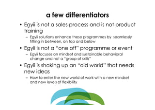 a few differentiators
• Egyii is not a sales process and is not product
  training
  – Egyii solutions enhance these programmes by seamlessly
    fitting in between, on top and below
• Egyii is not a “one off” programme or event
  – Egyii focuses on mindset and sustainable behavioral
    change and not a “group of skills”
• Egyii is shaking up an “old world” that needs
  new ideas
  – How to enter the new world of work with a new mindset
    and new levels of flexibility
 