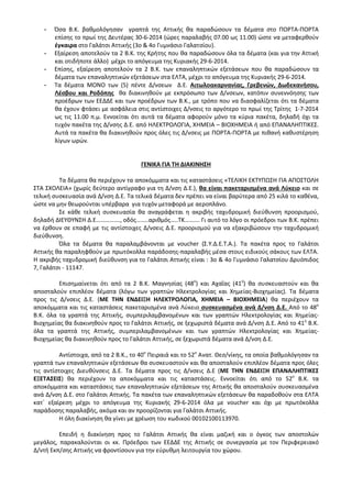 - Όσα Β.Κ. βαθμολόγησαν γραπτά της Αττικής θα παραδώσουν τα δέματα στο ΠΟΡΤΑ-ΠΟΡΤΑ
επίσης το πρωί της Δευτέρας 30-6-2014 (ώρες παραλαβής 07.00 ως 11.00) ώστε να μεταφερθούν
έγκαιρα στο Γαλάτσι Αττικής (3ο & 4ο Γυμνάσιο Γαλατσίου).
- Εξαίρεση αποτελούν τα 2 Β.Κ. της Κρήτης που θα παραδώσουν όλα τα δέματα (και για την Αττική
και οτιδήποτε άλλο) μέχρι το απόγευμα της Κυριακής 29-6-2014.
- Επίσης, εξαίρεση αποτελούν τα 2 Β.Κ. των επαναληπτικών εξετάσεων που θα παραδώσουν τα
δέματα των επαναληπτικών εξετάσεων στα ΕΛΤΑ, μέχρι το απόγευμα της Κυριακής 29-6-2014.
- Τα δέματα ΜΟΝΟ των (5) πέντε Δ/νσεων Δ.Ε. Αιτωλοακαρνανίας, Γρεβενών, Δωδεκανήσου,
Λέσβου και Ροδόπης θα διακινηθούν με εκπρόσωπο των Δ/νσεων, κατόπιν συνεννόησης των
προέδρων των ΕΕΔΔΕ και των προέδρων των Β.Κ., με τρόπο που να διασφαλίζεται ότι τα δέματα
θα έχουν φτάσει με ασφάλεια στις αντίστοιχες Δ/νσεις το αργότερο το πρωί της Τρίτης 1-7-2014
ως τις 11.00 π.μ. Εννοείται ότι αυτά τα δέματα αφορούν μόνο τα κύρια πακέτα, δηλαδή όχι τα
τυχόν πακέτα της Δ/νσης Δ.Ε. από ΗΛΕΚΤΡΟΛΟΓΙΑ, ΧΗΜΕΙΑ – ΒΙΟΧΗΜΕΙΑ ή από ΕΠΑΝΑΛΗΠΤΙΚΕΣ.
Αυτά τα πακέτα θα διακινηθούν προς όλες τις Δ/νσεις με ΠΟΡΤΑ-ΠΟΡΤΑ με πιθανή καθυστέρηση
λίγων ωρών.
ΓΕΝΙΚΑ ΓΙΑ ΤΗ ΔΙΑΚΙΝΗΣΗ
Τα δέματα θα περιέχουν τα αποκόμματα και τις καταστάσεις «ΤΕΛΙΚΗ ΕΚΤΥΠΩΣΗ ΓΙΑ ΑΠΟΣΤΟΛΗ
ΣΤΑ ΣΧΟΛΕΙΑ» (χωρίς δεύτερο αντίγραφο για τη Δ/νση Δ.Ε.), θα είναι πακεταρισμένα ανά Λύκειο και σε
τελική συσκευασία ανά Δ/νση Δ.Ε. Τα τελικά δέματα δεν πρέπει να είναι βαρύτερα από 25 κιλά το καθένα,
ώστε να μην θεωρούνται υπέρβαρα για τυχόν μεταφορά με αεροπλάνο.
Σε κάθε τελική συσκευασία θα αναγράφεται η ακριβής ταχυδρομική διεύθυνση προορισμού,
δηλαδή ΔΙΕΥΘΥΝΣΗ Δ.Ε……………., οδός……..αριθμός…..ΤΚ………. Γι αυτό το λόγο οι πρόεδροι των Β.Κ. πρέπει
να έρθουν σε επαφή με τις αντίστοιχες Δ/νσεις Δ.Ε. προορισμού για να εξακριβώσουν την ταχυδρομική
διεύθυνση.
Όλα τα δέματα θα παραλαμβάνονται με voucher (Σ.Υ.Δ.Ε.Τ.Α.). Τα πακέτα προς το Γαλάτσι
Αττικής θα παραληφθούν με πρωτόκολλα παράδοσης-παραλαβής μέσα στους ειδικούς σάκους των ΕΛΤΑ.
Η ακριβής ταχυδρομική διεύθυνση για το Γαλάτσι Αττικής είναι : 3ο & 4ο Γυμνάσιο Γαλατσίου Δρυόπιδος
7, Γαλάτσι - 11147.
Επισημαίνεται ότι από τα 2 Β.Κ. Μαγνησίας (48ο
) και Αχαΐας (41ο
) θα συσκευαστούν και θα
αποσταλούν επιπλέον δέματα (λόγω των γραπτών Ηλεκτρολογίας και Χημείας-Βιοχημείας). Τα δέματα
προς τις Δ/νσεις Δ.Ε. (ΜΕ ΤΗΝ ΕΝΔΕΙΞΗ ΗΛΕΚΤΡΟΛΟΓΙΑ, ΧΗΜΕΙΑ – ΒΙΟΧΗΜΕΙΑ) θα περιέχουν τα
αποκόμματα και τις καταστάσεις πακεταρισμένα ανά Λύκειο συσκευασμένα ανά Δ/νση Δ.Ε. Από το 48ο
Β.Κ. όλα τα γραπτά της Αττικής, συμπεριλαμβανομένων και των γραπτών Ηλεκτρολογίας και Χημείας-
Βιοχημείας θα διακινηθούν προς το Γαλάτσι Αττικής, σε ξεχωριστά δέματα ανά Δ/νση Δ.Ε. Από το 41ο
Β.Κ.
όλα τα γραπτά της Αττικής, συμπεριλαμβανομένων και των γραπτών Ηλεκτρολογίας και Χημείας-
Βιοχημείας θα διακινηθούν προς το Γαλάτσι Αττικής, σε ξεχωριστά δέματα ανά Δ/νση Δ.Ε.
Αντίστοιχα, από τα 2 Β.Κ., το 40ο
Πειραιά και το 52ο
Ανατ. Θεσ/νίκης, τα οποία βαθμολόγησαν τα
γραπτά των επαναληπτικών εξετάσεων θα συσκευαστούν και θα αποσταλούν επιπλέον δέματα προς όλες
τις αντίστοιχες Διευθύνσεις Δ.Ε. Τα δέματα προς τις Δ/νσεις Δ.Ε (ΜΕ ΤΗΝ ΕΝΔΕΙΞΗ ΕΠΑΝΑΛΗΠΤΙΚΕΣ
ΕΞΕΤΑΣΕΙΣ) θα περιέχουν τα αποκόμματα και τις καταστάσεις. Εννοείται ότι από το 52ο
Β.Κ. τα
αποκόμματα και καταστάσεις των επαναληπτικών εξετάσεων της Αττικής θα αποσταλούν συσκευασμένα
ανά Δ/νση Δ.Ε. στο Γαλάτσι Αττικής. Τα πακέτα των επαναληπτικών εξετάσεων θα παραδοθούν στα ΕΛΤΑ
κατ΄ εξαίρεση μέχρι το απόγευμα της Κυριακής 29-6-2014 όλα με voucher και όχι με πρωτόκολλα
παράδοσης παραλαβής, ακόμα και αν προορίζονται για Γαλάτσι Αττικής.
Η όλη διακίνηση θα γίνει με χρέωση του κωδικού 00102100113970.
Επειδή η διακίνηση προς το Γαλάτσι Αττικής θα είναι μαζική και ο όγκος των αποστολών
μεγάλος, παρακαλούνται οι κκ. Πρόεδροι των ΕΕΔΔΕ της Αττικής σε συνεργασία με τον Περιφερειακό
Δ/ντή Εκπ/σης Αττικής να φροντίσουν για την εύρυθμη λειτουργία του χώρου.
 
