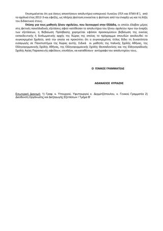 Επισημαίνεται ότι για όσους αποκτήσουν απολυτήριο εσπερινού Λυκείου (ΓΕΛ και ΕΠΑΛ-Β΄), από
το σχολικό έτος 2012-3 και εφεξής, ως πλήρης φοίτηση εννοείται η φοίτηση από την έναρξη ως και τη λήξη
του διδακτικού έτους.
Επίσης για τους μαθητές ξένου σχολείου, που λειτουργεί στην Ελλάδα, οι οποίοι έλαβαν μέρος
στις φετινές πανελλαδικές εξετάσεις αφού κατέθεσαν το απολυτήριο του ξένου σχολείου πριν την έναρξη
των εξετάσεων, η Βεβαίωση Πρόσβασης χορηγείται εφόσον προσκομίσουν βεβαίωση της οικείας
εκπαιδευτικής ή διπλωματικής αρχής της Χώρας της οποίας το πρόγραμμα σπουδών ακολουθεί το
συγκεκριμένο Σχολείο, από την οποία να προκύπτει ότι ο συγκεκριμένος τίτλος δίδει τη δυνατότητα
εισαγωγής σε Πανεπιστήμια της Χώρας αυτής. Ειδικά οι μαθητές της Ιταλικής Σχολής Αθήνας, της
Ελληνογερμανικής Σχολής Αθήνας, της Ελληνογερμανικής Σχολής Θεσσαλονίκης και της Ελληνογαλλικής
Σχολής Αγίας Παρασκευής οφείλουν, επιπλέον, να καταθέσουν αντίγραφο του απολυτηρίου τους.
Ο ΓΕΝΙΚΟΣ ΓΡΑΜΜΑΤΕΑΣ
ΑΘΑΝΑΣΙΟΣ ΚΥΡΙΑΖΗΣ
Εσωτερική Διανομή: 1) Γραφ. κ. Υπουργού, Υφυπουργού κ. Δερμετζόπουλου, κ. Γενικού Γραμματέα 2)
Διεύθυνση Οργάνωσης και Διεξαγωγής Εξετάσεων / Τμήμα Β’
 