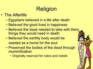 Religion The Afterlife Egyptians believed in a life after death Believed the good lived in happiness Believed the dead needed to take with them things they would need in death Believed the earthly body would be  needed as a home for the soul Preserved the bodies of the dead through mummification Originally reserved for rulers and nobels 