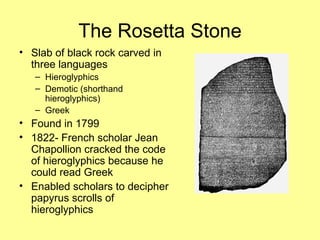 The Rosetta Stone Slab of black rock carved in three languages Hieroglyphics Demotic (shorthand hieroglyphics) Greek Found in 1799 1822- French scholar Jean Chapollion cracked the code of hieroglyphics because he could read Greek Enabled scholars to decipher papyrus scrolls of hieroglyphics  