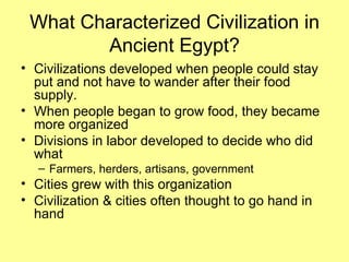 What Characterized Civilization in Ancient Egypt? Civilizations developed when people could stay put and not have to wander after their food supply. When people began to grow food, they became more organized  Divisions in labor developed to decide who did what Farmers, herders, artisans, government Cities grew with this organization Civilization & cities often thought to go hand in hand 