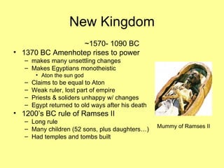 New Kingdom ~1570- 1090 BC 1370 BC Amenhotep rises to power makes many unsettling changes Makes Egyptians monotheistic Aton the sun god Claims to be equal to Aton Weak ruler, lost part of empire Priests & soliders unhappy w/ changes Egypt returned to old ways after his death 1200’s BC rule of Ramses II Long rule Many children (52 sons, plus daughters…) Had temples and tombs built Mummy of Ramses II 