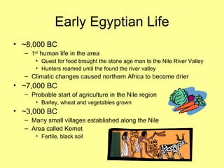 Early Egyptian Life ~8,000 BC 1 st  human life in the area Quest for food brought the stone age man to the Nile River Valley Hunters roamed until the found the river valley Climatic changes caused northern Africa to become drier ~7,000 BC Probable start of agriculture in the Nile region Barley, wheat and vegetables grown ~3,000 BC Many small villages established along the Nile Area called Kemet  Fertile, black soil 