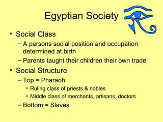 Egyptian Society Social Class A persons social position and occupation determined at birth Parents taught their children their own trade Social Structure Top = Pharaoh Ruling class of priests & nobles Middle class of merchants, artisans, doctors Bottom = Slaves 