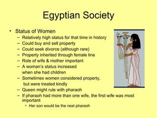 Egyptian Society Status of Women Relatively high status for that time in history Could buy and sell property Could seek divorce (although rare) Property inherited through female line Role of wife & mother important A woman’s status increased  when she had children Sometimes women considered property,   but were treated kindly Queen might rule with pharaoh If pharaoh had more than one wife, the first wife was most important Her son would be the next pharaoh 