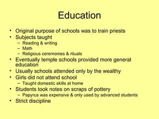 Education Original purpose of schools was to train priests Subjects taught Reading & writing Math Religious ceremonies & rituals Eventually temple schools provided more general education Usually schools attended only by the wealthy Girls did not attend school Taught domestic skills at home Students took notes on scraps of pottery  Papyrus was expensive & only used by advanced students Strict discipline 