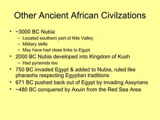 Other Ancient African Civilzations ~3000 BC Nubia Located southern part of Nile Valley Military skills May have had close links to Egypt 2000 BC Nubia developed into Kingdom of Kush Had pyramids too 750 BC invaded Egypt & added to Nubia, ruled like pharaohs respecting Egyptian traditions 671 BC pushed back out of Egypt by invading Assyrians ~480 BC conquered by Axuin from the Red Sea Area 