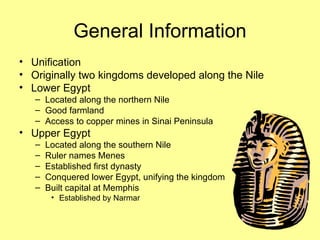General Information Unification Originally two kingdoms developed along the Nile Lower Egypt Located along the northern Nile Good farmland Access to copper mines in Sinai Peninsula Upper Egypt Located along the southern Nile Ruler names Menes Established first dynasty Conquered lower Egypt, unifying the kingdom Built capital at Memphis Established by Narmar 