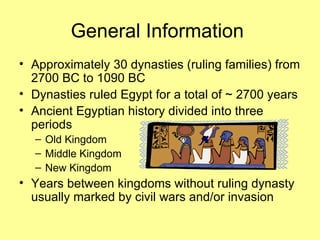 General Information  Approximately 30 dynasties (ruling families) from 2700 BC to 1090 BC Dynasties ruled Egypt for a total of ~ 2700 years Ancient Egyptian history divided into three periods Old Kingdom Middle Kingdom New Kingdom Years between kingdoms without ruling dynasty usually marked by civil wars and/or invasion 