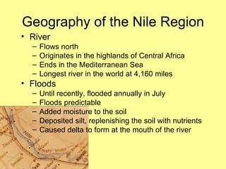River Flows north Originates in the highlands of Central Africa Ends in the Mediterranean Sea Longest river in the world at 4,160 miles Floods Until recently, flooded annually in July Floods predictable Added moisture to the soil Deposited silt, replenishing the soil with nutrients Caused delta to form at the mouth of the river Geography of the Nile Region 