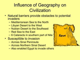 Influence of Geography on Civilization Natural barriers provide obstacles to potential invaders Mediterranean Sea to the North Libyan Desert to the West Nubian Desert to the Southeast Red Sea to the East 6 Cataracts in southern part of Nile Susceptible to invasion Across Sinai Peninsula Across Northern Sinai Desert Also enabled Egypt to invade others 