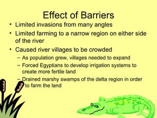 Effect of Barriers Limited invasions from many angles Limited farming to a narrow region on either side of the river Caused river villages to be crowded As population grew, villages needed to expand Forced Egyptians to develop irrigation systems to create more fertile land Drained marshy swamps of the delta region in order  to farm the land 