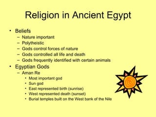 Religion in Ancient Egypt Beliefs Nature important Polytheistic Gods control forces of nature Gods controlled all life and death Gods frequently identified with certain animals Egyptian Gods Aman Re Most important god Sun god East represented birth (sunrise) West represented death (sunset) Burial temples built on the West bank of the Nile 