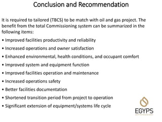 Conclusion and Recommendation
It is required to tailored (TBCS) to be match with oil and gas project. The
benefit from the total Commissioning system can be summarized in the
following items:
• Improved facilities productivity and reliability
• Increased operations and owner satisfaction
• Enhanced environmental, health conditions, and occupant comfort
• Improved system and equipment function
• Improved facilities operation and maintenance
• Increased operations safety
• Better facilities documentation
• Shortened transition period from project to operation
• Significant extension of equipment/systems life cycle
 