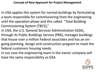 In USA applies this system for normal buildings by formulating
a team responsible for commissioning from the engineering
until the operation phase and this called “Total Building
Commissioning System (TBCS),”
In USA, the U.S. General Services Administration (GSA),
through its Public Buildings Service (PBS), manages buildings
that house over a million Federal associates and has an on-
going planning, design and construction program to meet the
federal customers housing needs.
In our case the engineering team in the owner company will
have the same responsibility as GSA.
Concept of New Approach for Project Management
 