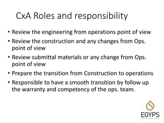 CxA Roles and responsibility
• Review the engineering from operations point of view
• Review the construction and any changes from Ops.
point of view
• Review submittal materials or any change from Ops.
point of view
• Prepare the transition from Construction to operations
• Responsible to have a smooth transition by follow up
the warranty and competency of the ops. team.
 