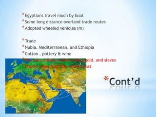 Cont’dEgyptians travel much by boatSome long distance overland trade routesAdopted wheeled vehicles (m)TradeNubia, Mediterranean, and EthiopiaCotton , pottery & wineFor ivory, ebony, animal skins, gold, and slavesImport trees from the middle east