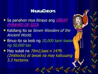 Khufu/Cheops Sa panahon niya itinayo ang  GREAT PYRAMID OF GIZA Kabilang ito sa  Seven Wonders of the Ancient World. Binuo ito sa loob ng  20,000 taon kasama ng 50,000 tao May sukat na  70m2,taas n 147ft.(2mblocks) at lawak na may kabuuang 5.3 hectares. 