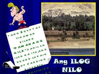 Ang ILOG NILO +ang Egypt ay tinawag bilang “PAMANA NG NILE” dahil sa ilog na ito,ang buong lupain ay nagging disyerto. +nagsilbing mahusay na ruta sa paglalakbay ang ilog na ito. 