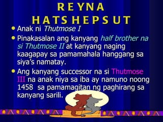 REYNA HATSHEPSUT Anak ni  Thutmose I Pinakasalan ang kanyang  half brother na si Thutmose II  at kanyang naging kaagapay sa pamamahala hanggang sa siya’s namatay. Ang kanyang successor na si  Thutmose III  na anak niya sa iba ay namuno noong 1458  sa pamamagitan ng paghirang sa kanyang sarili. 
