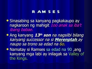 RAMSES Sinasabing sa kanyang pagkakaupo ay nagkaroon ng mahigit  1oo anak sa iba’t ibang babae. Ang kanyang  13 th  son  na nagsilbi bilang kanyang successor na si  Merenptah  ay naupo sa trono sa edad na  6o. Namatay si Ramses  sa edad na 90  ,ang kanyang mga labi ay inilagak sa  Valley of the Kings. 