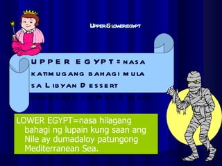 Upper & lower egypt LOWER EGYPT=nasa hilagang bahagi ng lupain kung saan ang Nile ay dumadaloy patungong Mediterranean Sea. UPPER EGYPT=nasa katimugang bahagi mula sa Libyan Dessert  hanggang sa Abu Simbul 