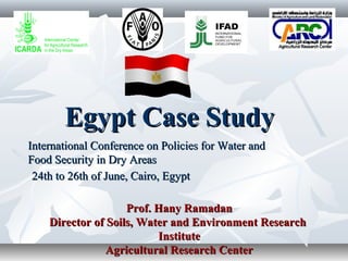 Egypt Case StudyEgypt Case Study
International Conference on Policies for Water andInternational Conference on Policies for Water and
Food Security in Dry AreasFood Security in Dry Areas
24th24th to 26th of June, Cairo, Egyptto 26th of June, Cairo, Egypt
Prof. Hany RamadanProf. Hany Ramadan
Director of Soils, Water and Environment ResearchDirector of Soils, Water and Environment Research
InstituteInstitute
Agricultural Research CenterAgricultural Research Center
 