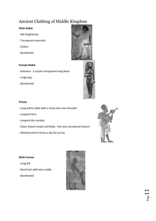 Page11
Ancient Clothing of Middle Kingdom
Male Noble
- Kilt lengthened
- Transparent overskirt
- Collars
- Barefooted
Female Noble
- Kalasaris - a simple transparent long dress
- Large wig
- Barefooted
Priests
- Long white robes with a strap over one shoulder
- Leopard skins
- Leopard skin sandals
- Clean shaven heads and body - hair was considered impure
- Washed several times a day for purity.
Male Farmer
- Long Kilt
- Short hair with ears visible
- Barefooted
 