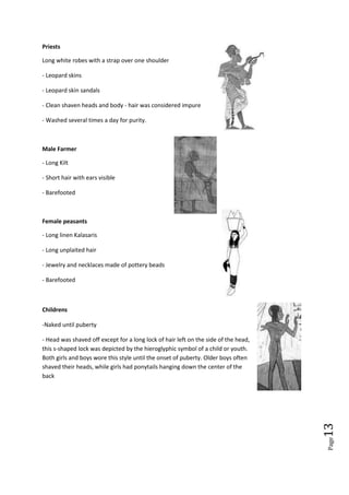 Page13
Priests
Long white robes with a strap over one shoulder
- Leopard skins
- Leopard skin sandals
- Clean shaven heads and body - hair was considered impure
- Washed several times a day for purity.
Male Farmer
- Long Kilt
- Short hair with ears visible
- Barefooted
Female peasants
- Long linen Kalasaris
- Long unplaited hair
- Jewelry and necklaces made of pottery beads
- Barefooted
Childrens
-Naked until puberty
- Head was shaved off except for a long lock of hair left on the side of the head,
this s-shaped lock was depicted by the hieroglyphic symbol of a child or youth.
Both girls and boys wore this style until the onset of puberty. Older boys often
shaved their heads, while girls had ponytails hanging down the center of the
back
 