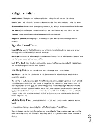 Page14
Religious Beliefs
Creation Myth - The Egyptians created myths to try to explain their place in the cosmos
Ancient Gods - The Pantheon consisted of More than 2000 gods. Most had only a local cult center
Mummification - Preservation of body was paramount, for without it the soul would be lost forever
The Soul - Egyptians believed that the human soul was composed of two parts the Ba and the Ka
Afterlife - Tombs were often visited by the family with new offerings.
Magic And Symbols - An integral part of the religion, spells were mainly used for protection
purposes
Egyptian Sacred Texts
Pyramid Texts - used in the Old Kingdom, and written in hieroglyphics, these texts were carved
inside pyramid walls from the 5th and 6th Dynasties.
Coffin Texts - used in the Middle Kingdom and written in hieratic, more Spells were added with time,
and the texts were carved in wooden coffins
Book Of The Dead - New Kingdom spells, written on sheets of papyrus covered with magical texts,
and accompanying illustrations called vignettes
Old Kingdom (Ra sun god, Pyramid Texts in Unas pyramid - 5th Dynasty)
5th Dynasty - The sun cult is promoted. A sun temple is built at Abu Ghorub as well as a small
pyramid at Saqqara.
The worship of Ra, the great sun god, chief of the cosmic deities, was perhaps more closely related
to the fate of the royal house than to that of the people, but his cult was nevertheless one of the
most important in ancient Egypt. His symbol the pyramid became the design of the monumental
tombs of the Egyptian Pharaohs. Ra was said, in fact, to be the direct ancestor of the Pharaohs of
Egypt, and in certain hymns was even addressed as a dead Pharaoh. But he was more specifically
thought of as a living power, whose daily cycle of birth, journey, and death was a fundamental
theme in Egyptian life.
Middle Kingdom (11th Dynasty Mentu - Ra cult, 12th Dynasty Sobek in Fayum , Coffin
Texts)
A new religious literature appeared when Coffin Texts replaced Pyramid Texts.
These texts were painted on coffins rather than pyramid walls. They were non-royal texts used by
many classes of society, and reflect the increasing spread of Egyptian funerary beliefs between all
classes.
 