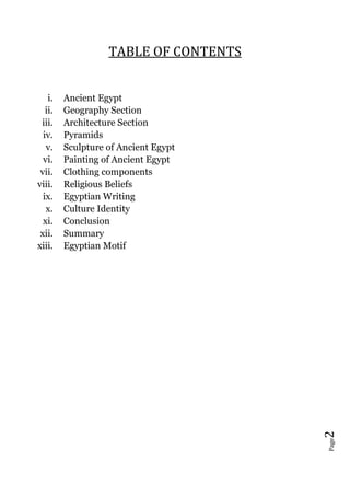 Page2
TABLE OF CONTENTS
i. Ancient Egypt
ii. Geography Section
iii. Architecture Section
iv. Pyramids
v. Sculpture of Ancient Egypt
vi. Painting of Ancient Egypt
vii. Clothing components
viii. Religious Beliefs
ix. Egyptian Writing
x. Culture Identity
xi. Conclusion
xii. Summary
xiii. Egyptian Motif
 