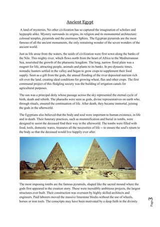 Page3
Ancient Egypt
A land of mysteries, No other civilization has so captured the imagination of scholars and
laypeople alike. Mystery surrounds its origins, its religion and its monumental architecture:
colossal temples, pyramids and the enormous Sphinx. The Egyptian pyramids are the most
famous of all the ancient monuments, the only remaining wonder of the seven wonders of the
ancient world.
Just as life arose from the waters, the seeds of civilization were first sown along the banks of
the Nile. This mighty river, which flows north from the heart of Africa to the Mediterranean
Sea, nourished the growth of the pharaonic kingdom. The long, narrow flood plain was a
magnet for life, attracting people, animals and plants to its banks. In pre-dynastic times,
nomadic hunters settled in the valley and began to grow crops to supplement their food
supply. Seen as a gift from the gods, the annual flooding of the river deposited nutrient rich
silt over the land, creating ideal conditions for growing wheat, flax and other crops. The first
communal project of this fledgling society was the building of irrigation canals for
agricultural purposes.
The sun was a principal deity whose passage across the sky represented the eternal cycle of
birth, death and rebirth. The pharaohs were seen as gods, divine representatives on earth who,
through rituals, ensured the continuation of life. After death, they became immortal, joining
the gods in the afterworld.
The Egyptians also believed that the body and soul were important to human existence, in life
and in death. Their funerary practices, such as mummification and burial in tombs, were
designed to assist the deceased find their way in the afterworld. The tombs were filled with
food, tools, domestic wares, treasures all the necessities of life -- to ensure the soul's return to
the body so that the deceased would live happily ever after.
The most imposing tombs are the famous pyramids, shaped like the sacred mound where the
gods first appeared in the creation story. These were incredibly ambitious projects, the largest
structures ever built. Their construction was overseen by highly skilled architects and
engineers. Paid laborers moved the massive limestone blocks without the use of wheels,
horses or iron tools. The conscripts may have been motivated by a deep faith in the divinity
 