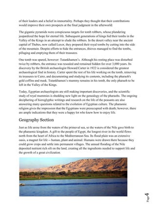 Page4
of their leaders and a belief in immortality. Perhaps they thought that their contributions
would improve their own prospects at the final judgment in the afterworld.
The gigantic pyramids were conspicuous targets for tomb robbers, whose plundering
jeopardized the hope for eternal life. Subsequent generations of kings hid their tombs in the
Valley of the Kings in an attempt to elude the robbers. In the desert valley near the ancient
capital of Thebes, now called Luxor, they prepared their royal tombs by cutting into the side
of the mountain. Despite efforts to hide the entrances, thieves managed to find the tombs,
pillaging and emptying them of their treasures.
One tomb was spared, however: Tutankhamen’s. Although his resting place was disturbed
twice by robbers, the entrance was resealed and remained hidden for over 3,000 years. Its
discovery by the British archaeologist Howard Carter in 1922 is considered the greatest
archaeological find in history. Carter spent the rest of his life working on the tomb, removing
its treasures to Cairo, and documenting and studying its contents, including the pharaoh's
gold coffins and mask. Tutankhamen’s mummy remains in his tomb, the only pharaoh to be
left in the Valley of the Kings.
Today, Egyptian archaeologists are still making important discoveries, and the scientific
study of royal mummies is shedding new light on the genealogy of the pharaohs. The ongoing
deciphering of hieroglyphic writings and research on the life of the peasants are also
answering many questions related to the evolution of Egyptian culture. The pharaonic
religion gives the impression that the Egyptians were preoccupied with death; however, there
are ample indications that they were a happy lot who knew how to enjoy life.
Geography Section
Just as life arose from the waters of the primeval sea, so the waters of the Nile gave birth to
the pharaonic kingdom. A gift to the people of Egypt, the longest river in the world flows
north from the heart of Africa to the Mediterranean Sea. Its flood plain was an extensive
oasis, a magnet for life -- human, plant and animal. Humans were drawn there because they
could grow crops and settle into permanent villages. The annual flooding of the Nile
deposited nutrient rich silt on the land, creating all the ingredients needed to support life and
the growth of a great civilization.
 