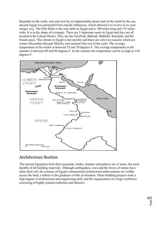 Page5
Bounded on the south, east and west by an impenetrable desert and on the north by the sea,
ancient Egypt was protected from outside influences, which allowed it to evolve in its own
unique way. The Nile Delta is the only delta in Egypt and is 100 miles long and 155 miles
wide. It is in the shape of a triangle. There are 5 important oases in Egypt and they are all
located in the Libyan Desert. They are the Farafirah, Bahriah, Dakhilia, Kharijah, and the
Siwah oases. The climate in Egypt is hot and dry and there are only two seasons which are
winter (December through March), and summer (the rest of the year). The average
temperature in the winter is between 55 and 70 degrees F. The average temperature in the
summer is between 80 and 90 degrees F. In the summer the temperature can be as high as 110
degrees F.
Architecture Section
The ancient Egyptians built their pyramids, tombs, temples and palaces out of stone, the most
durable of all building materials. Although earthquakes, wars and the forces of nature have
taken their toll, the remains of Egypt's monumental architectural achievements are visible
across the land, a tribute to the greatness of this civilization. These building projects took a
high degree of architectural and engineering skill, and the organization of a large workforce
consisting of highly trained craftsmen and laborers.
 