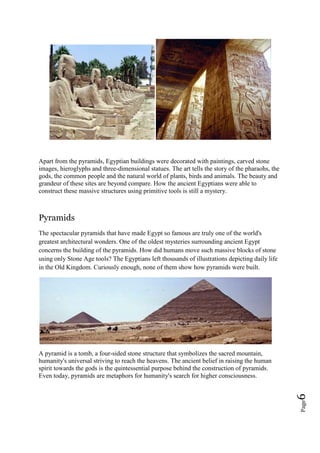 Page6
Apart from the pyramids, Egyptian buildings were decorated with paintings, carved stone
images, hieroglyphs and three-dimensional statues. The art tells the story of the pharaohs, the
gods, the common people and the natural world of plants, birds and animals. The beauty and
grandeur of these sites are beyond compare. How the ancient Egyptians were able to
construct these massive structures using primitive tools is still a mystery.
Pyramids
The spectacular pyramids that have made Egypt so famous are truly one of the world's
greatest architectural wonders. One of the oldest mysteries surrounding ancient Egypt
concerns the building of the pyramids. How did humans move such massive blocks of stone
using only Stone Age tools? The Egyptians left thousands of illustrations depicting daily life
in the Old Kingdom. Curiously enough, none of them show how pyramids were built.
A pyramid is a tomb, a four-sided stone structure that symbolizes the sacred mountain,
humanity's universal striving to reach the heavens. The ancient belief in raising the human
spirit towards the gods is the quintessential purpose behind the construction of pyramids.
Even today, pyramids are metaphors for humanity's search for higher consciousness.
 