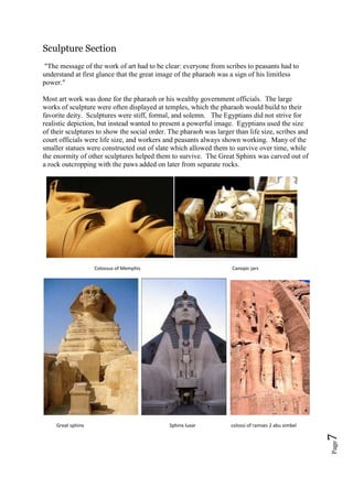 Page7
Sculpture Section
"The message of the work of art had to be clear: everyone from scribes to peasants had to
understand at first glance that the great image of the pharaoh was a sign of his limitless
power."
Most art work was done for the pharaoh or his wealthy government officials. The large
works of sculpture were often displayed at temples, which the pharaoh would build to their
favorite deity. Sculptures were stiff, formal, and solemn. The Egyptians did not strive for
realistic depiction, but instead wanted to present a powerful image. Egyptians used the size
of their sculptures to show the social order. The pharaoh was larger than life size, scribes and
court officials were life size, and workers and peasants always shown working. Many of the
smaller statues were constructed out of slate which allowed them to survive over time, while
the enormity of other sculptures helped them to survive. The Great Sphinx was carved out of
a rock outcropping with the paws added on later from separate rocks.
Colossus of Memphis Canopic jars
Great sphinx Sphinx luxar colossi of ramses 2 abu simbel
 