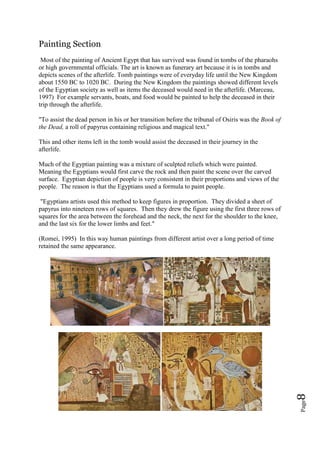 Page8
Painting Section
Most of the painting of Ancient Egypt that has survived was found in tombs of the pharaohs
or high governmental officials. The art is known as funerary art because it is in tombs and
depicts scenes of the afterlife. Tomb paintings were of everyday life until the New Kingdom
about 1550 BC to 1020 BC. During the New Kingdom the paintings showed different levels
of the Egyptian society as well as items the deceased would need in the afterlife. (Marceau,
1997) For example servants, boats, and food would be painted to help the deceased in their
trip through the afterlife.
"To assist the dead person in his or her transition before the tribunal of Osiris was the Book of
the Dead, a roll of papyrus containing religious and magical text."
This and other items left in the tomb would assist the deceased in their journey in the
afterlife.
Much of the Egyptian painting was a mixture of sculpted reliefs which were painted.
Meaning the Egyptians would first carve the rock and then paint the scene over the carved
surface. Egyptian depiction of people is very consistent in their proportions and views of the
people. The reason is that the Egyptians used a formula to paint people.
"Egyptians artists used this method to keep figures in proportion. They divided a sheet of
papyrus into nineteen rows of squares. Then they drew the figure using the first three rows of
squares for the area between the forehead and the neck, the next for the shoulder to the knee,
and the last six for the lower limbs and feet."
(Romei, 1995) In this way human paintings from different artist over a long period of time
retained the same appearance.
 