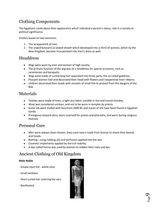 Page9
Clothing Components
The Egyptians cared about their appearance which indicated a person’s status, role in a society or
political significance.
Clothes based on two elements:
1. The wrapped kilt of men
2. The sewed kalasaris (a sewed sheath which developed into a shirt) of women, which by the
New Kingdom, became incorporated into men's dress as well.
Headdress
Wigs were worn by men and women of high society.
The primary function of the wig was as a headdress for special occasions, such as
ceremonies and banquets.
Wigs were made of curled long hair separated into three parts, the so-called goddress.
Peasant women tied and decorated their head with flowers and inexpensive linen ribbons.
children decorated their heads with amulets of small fish to protect from the dangers of the
Nile
Materials
Textiles were made of linen, a light airy fabric suitable in hot and humid climates.
Wool was considered unclean, and not to be worn in temples by priests
Some silk were traded with Asia from 2000 BC and traces of silk have been found in Egyptian
tombs
Prestigious leopard skins, were reserved for priests and pharaohs, and worn during religious
festivals
Personal Care
Men were always clean-shaven, they used razors made from bronze to shave their beards
and heads.
Bathing - using rubbing oils and perfumes applied into the skin
Cosmetic implements applied by the rich nobility
A dye called henna was used by women to redden their nails and lips.
Ancient Clothing of Old Kingdom
Male Noble
- Simple short kilt - white color
- Small necklace
- Short curled hair covering the ears
- Barefooted
 