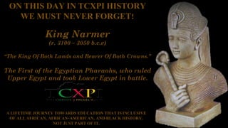 ON THIS DAY IN TCXPI HISTORY
WE MUST NEVER FORGET!
King Narmer
(r. 3100 – 3050 b.c.e)
“The King Of Both Lands and Bearer Of Both Crowns.”
The First of the Egyptian Pharaohs, who ruled
Upper Egypt and took Lower Egypt in battle.
A LIFETIME JOURNEY TOWARDS EDUCATION THAT IS INCLUSIVE
OF ALL AFRICAN, AFRICAN-AMERICAN, AND BLACK HISTORY,
NOT JUST PART OF IT.
 